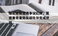 维尼修斯遭遇争议红牌，莫德里奇乘势反超比分完成逆转的简单介绍
