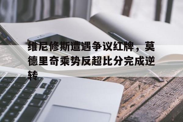 维尼修斯遭遇争议红牌，莫德里奇乘势反超比分完成逆转的简单介绍